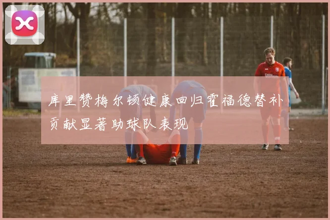库里赞梅尔顿健康回归霍福德替补贡献显著助球队表现