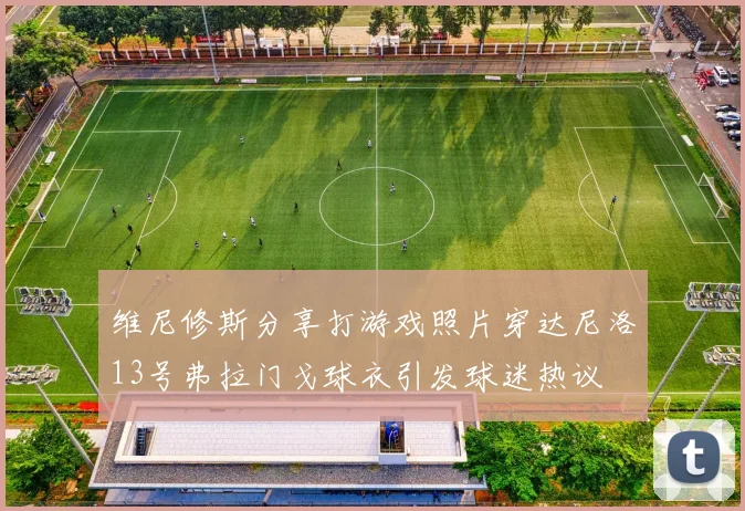 维尼修斯分享打游戏照片穿达尼洛13号弗拉门戈球衣引发球迷热议