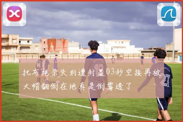 托布绝杀失利遭封盖03秒空接再被大帽翻倒在地真是倒霉透了