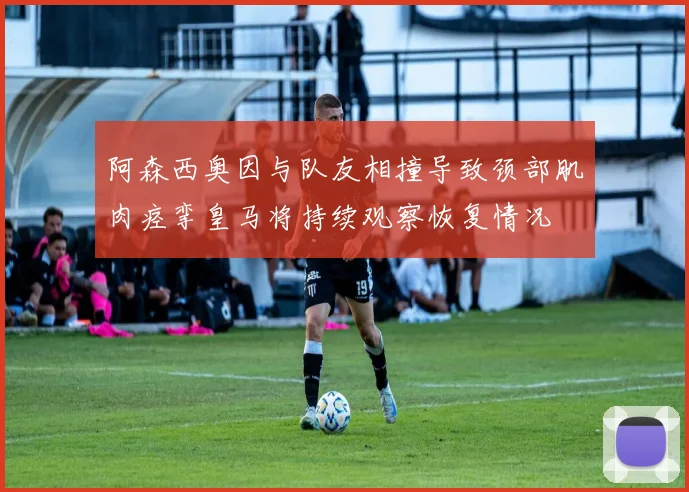 阿森西奥因与队友相撞导致颈部肌肉痉挛皇马将持续观察恢复情况