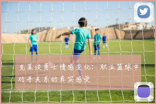 克莱谈勇士情感变化：职业篮球中对手关系的真实感受