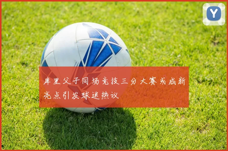 库里父子同场竞技三分大赛或成新亮点引发球迷热议