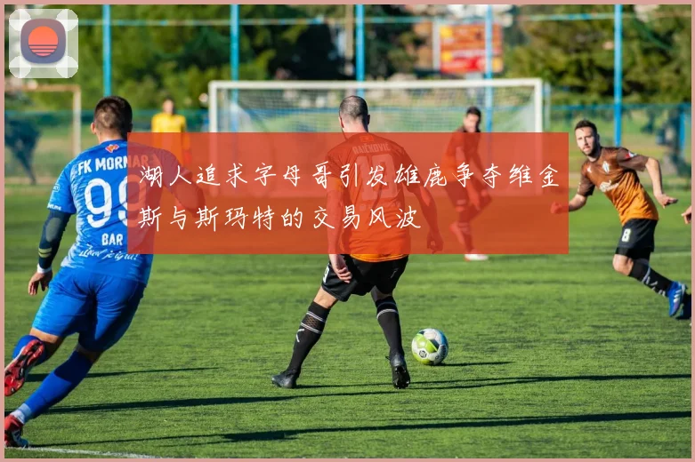 湖人追求字母哥引发雄鹿争夺维金斯与斯玛特的交易风波