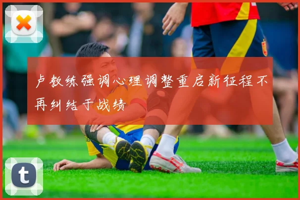 卢教练强调心理调整重启新征程不再纠结于战绩