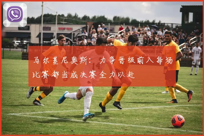 马尔基尼奥斯:力争晋级前八每场比赛都当成决赛全力以赴