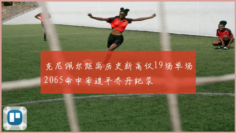 克尼佩尔距离历史新高仅19场单场2065命中率追平乔丹纪录