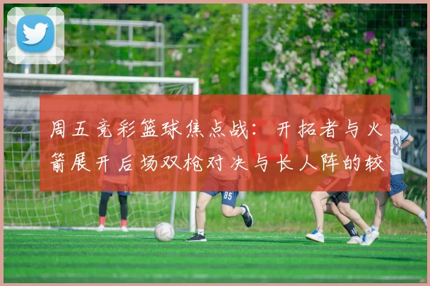 周五竞彩篮球焦点战：开拓者与火箭展开后场双枪对决与长人阵的较量