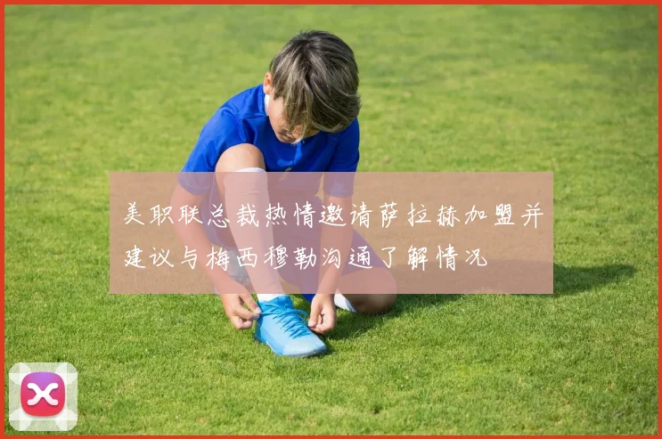 美职联总裁热情邀请萨拉赫加盟并建议与梅西穆勒沟通了解情况