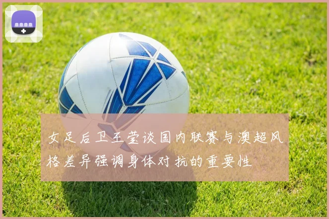女足后卫王莹谈国内联赛与澳超风格差异强调身体对抗的重要性