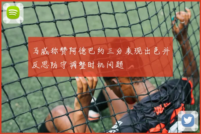 马威称赞阿德巴约三分表现出色并反思防守调整时机问题