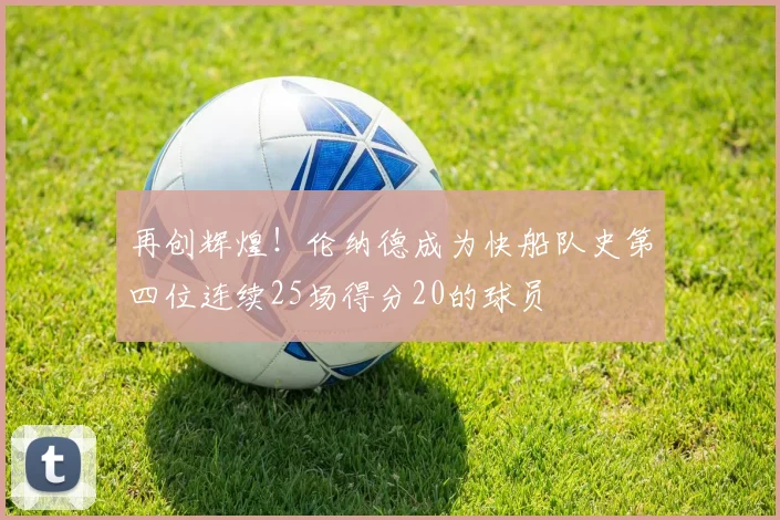 再创辉煌！伦纳德成为快船队史第四位连续25场得分20的球员