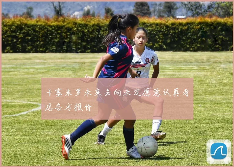 卡塞米罗未来去向未定愿意认真考虑各方报价