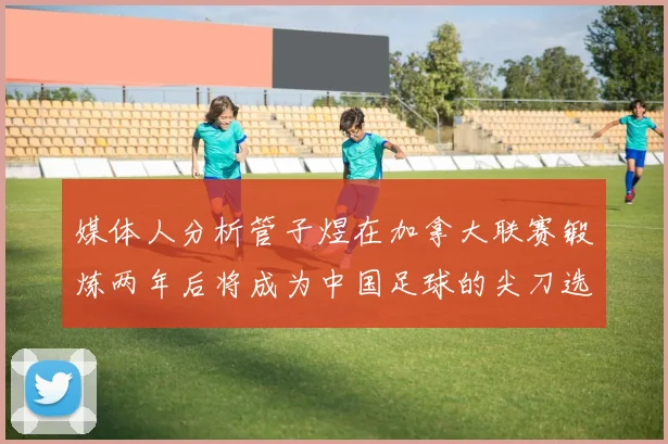 媒体人分析管子煜在加拿大联赛锻炼两年后将成为中国足球的尖刀选手