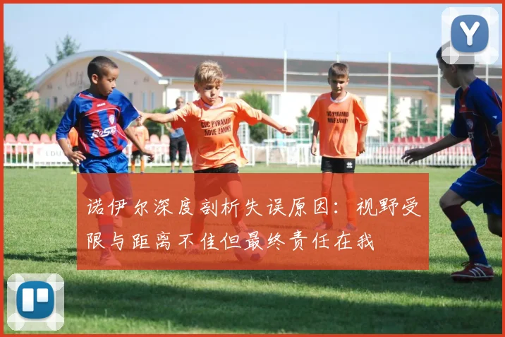 诺伊尔深度剖析失误原因：视野受限与距离不佳但最终责任在我