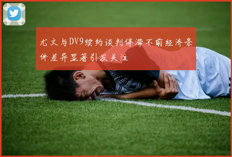 尤文与DV9续约谈判停滞不前经济条件差异显著引发关注