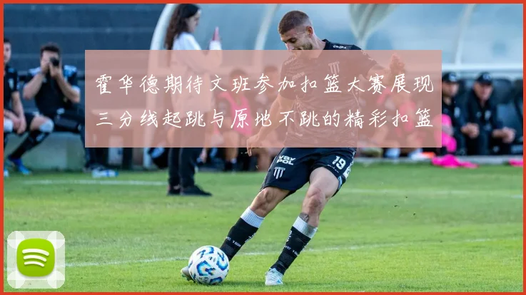 霍华德期待文班参加扣篮大赛展现三分线起跳与原地不跳的精彩扣篮技巧