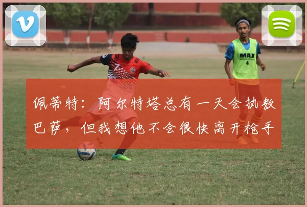 佩蒂特：阿尔特塔总有一天会执教巴萨，但我想他不会很快离开枪手