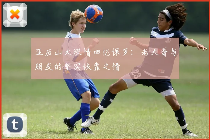 亚历山大深情回忆保罗：老大哥与朋友的坚实依靠之情