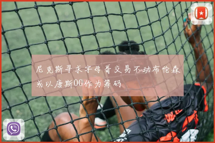 尼克斯寻求字母哥交易不动布伦森或以唐斯OG作为筹码