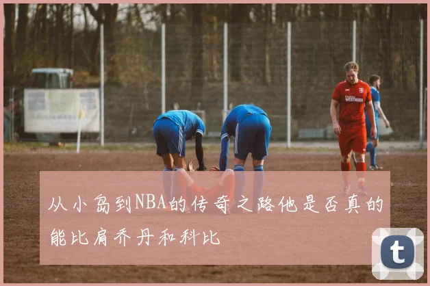 从小岛到NBA的传奇之路他是否真的能比肩乔丹和科比