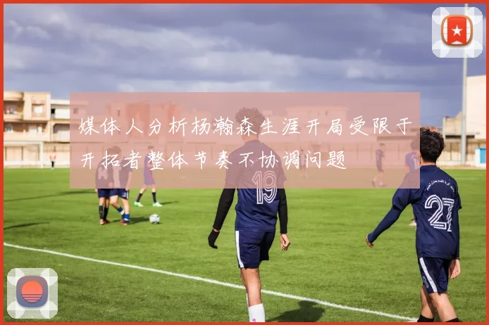 媒体人分析杨瀚森生涯开局受限于开拓者整体节奏不协调问题