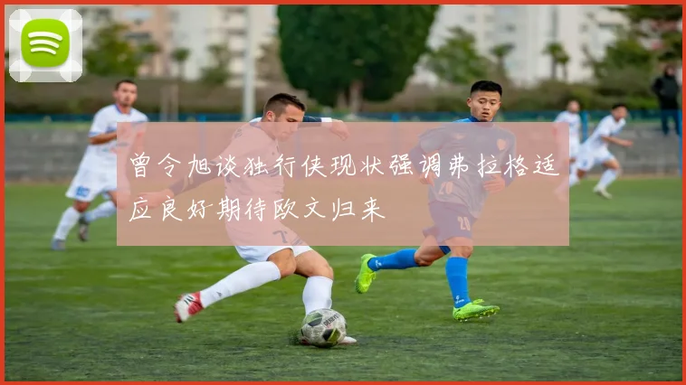 曾令旭谈独行侠现状强调弗拉格适应良好期待欧文归来