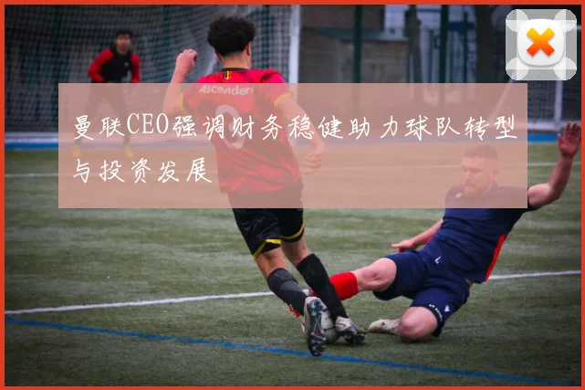 曼联CEO强调财务稳健助力球队转型与投资发展