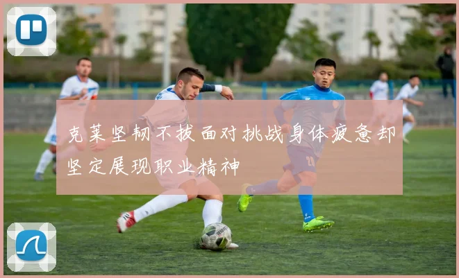 克莱坚韧不拔面对挑战身体疲惫却坚定展现职业精神