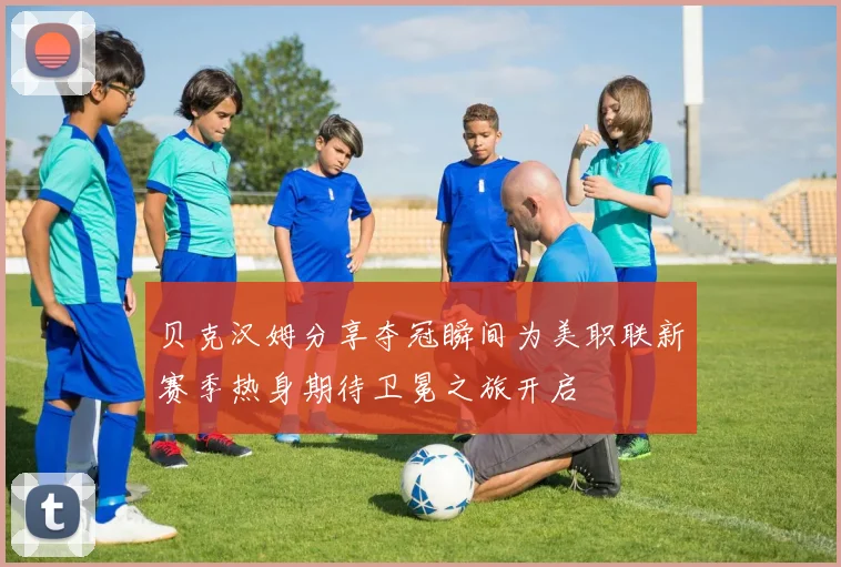 贝克汉姆分享夺冠瞬间为美职联新赛季热身期待卫冕之旅开启