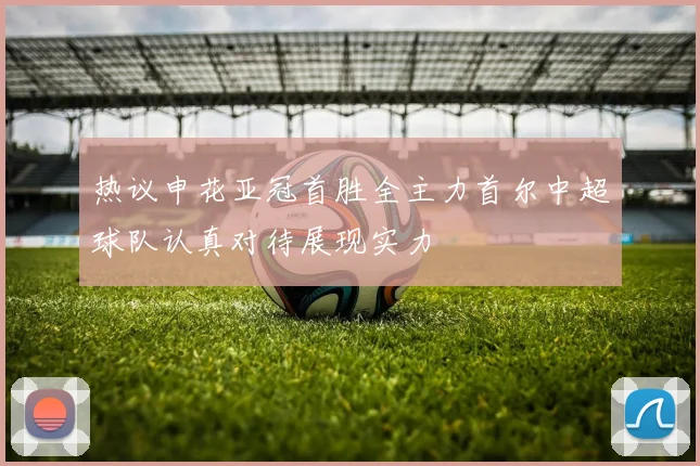 热议申花亚冠首胜全主力首尔中超球队认真对待展现实力